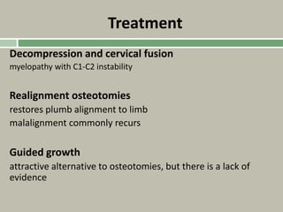 Treatment
Decompression and cervical fusion
myelopathy with C1-C2 instability
Realignment osteotomies
restores plumb alignment to limb
malalignment commonly recurs
Guided growth
attractive alternative to osteotomies, but there is a lack of
evidence
 
