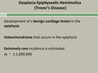 Dysplasia Epiphysealis Hemimelica
(Trevor's Disease)
Development of a benign cartilage lesion in the
epiphysis
Osteochondroma that occurs in the epiphysis
Extremely rare incidence is estimated
at ~ 1:1,000,000
 