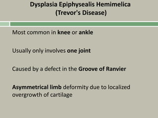 Dysplasia Epiphysealis Hemimelica
(Trevor's Disease)
Most common in knee or ankle
Usually only involves one joint
Caused by a defect in the Groove of Ranvier
Asymmetrical limb deformity due to localized
overgrowth of cartilage
 