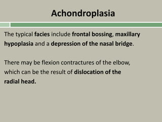 Achondroplasia
The typical facies include frontal bossing, maxillary
hypoplasia and a depression of the nasal bridge.
There may be flexion contractures of the elbow,
which can be the result of dislocation of the
radial head.
 