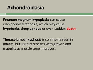Achondroplasia
Foramen magnum hypoplasia can cause
craniocervical stenosis, which may cause
hypotonia, sleep apnoea or even sudden death.
Thoracolumbar kyphosis is commonly seen in
infants, but usually resolves with growth and
maturity as muscle tone improves.
 