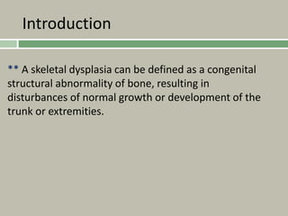 Introduction
** A skeletal dysplasia can be defined as a congenital
structural abnormality of bone, resulting in
disturbances of normal growth or development of the
trunk or extremities.
 