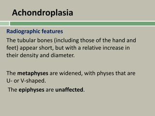 Achondroplasia
Radiographic features
The tubular bones (including those of the hand and
feet) appear short, but with a relative increase in
their density and diameter.
The metaphyses are widened, with physes that are
U- or V-shaped.
The epiphyses are unaffected.
 