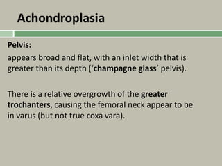 Achondroplasia
Pelvis:
appears broad and flat, with an inlet width that is
greater than its depth (‘champagne glass’ pelvis).
There is a relative overgrowth of the greater
trochanters, causing the femoral neck appear to be
in varus (but not true coxa vara).
 