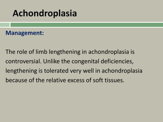Achondroplasia
Management:
The role of limb lengthening in achondroplasia is
controversial. Unlike the congenital deficiencies,
lengthening is tolerated very well in achondroplasia
because of the relative excess of soft tissues.
 