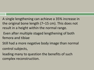 A single lengthening can achieve a 35% increase in
the original bone length (7–15 cm). This does not
result in a height within the normal range.
Even after multiple staged lengthening of both
femora and tibiae
Still had a more negative body image than normal
control subjects,
leading many to question the benefits of such
complex reconstruction.
 