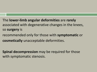 The lower-limb angular deformities are rarely
associated with degenerative changes in the knees,
so surgery is
recommended only for those with symptomatic or
cosmetically unacceptable deformities.
Spinal decompression may be required for those
with symptomatic stenosis.
 