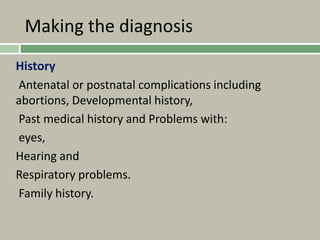 Making the diagnosis
History
Antenatal or postnatal complications including
abortions, Developmental history,
Past medical history and Problems with:
eyes,
Hearing and
Respiratory problems.
Family history.
 