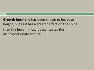 Growth hormone has been shown to increase
height, but as it has a greater effect on the spine
than the lower limbs, it accentuates the
disproportionate stature.
 