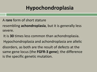 Hypochondroplasia
A rare form of short stature
resembling achondroplasia, but it is generally less
severe.
It is 30 times less common than achondroplasia.
Hypochondroplasia and achondroplasia are allelic
disorders, as both are the result of defects at the
same gene locus (the FGFR-3 gene); the difference
is the specific genetic mutation.
 