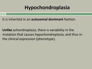 Hypochondroplasia
It is inherited in an autosomal dominant fashion.
Unlike achondroplasia, there is variability in the
mutation that causes hypochondroplasia, and thus in
the clinical expression (phenotype).
 