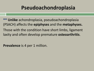 Pseudoachondroplasia
** Unlike achondroplasia, pseudoachondroplasia
(PSACH) affects the epiphyses and the metaphyses.
Those with the condition have short limbs, ligament
laxity and often develop premature osteoarthritis.
Prevalence is 4 per 1 million.
 