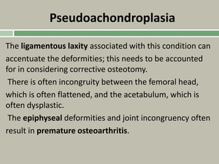 Pseudoachondroplasia
The ligamentous laxity associated with this condition can
accentuate the deformities; this needs to be accounted
for in considering corrective osteotomy.
There is often incongruity between the femoral head,
which is often flattened, and the acetabulum, which is
often dysplastic.
The epiphyseal deformities and joint incongruency often
result in premature osteoarthritis.
 