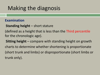 Making the diagnosis
Examination
Standing height – short stature
(defined as a height that is less than the Third percentile
for the chronologic age).
Sitting height – compare with standing height on growth
charts to determine whether shortening is proportionate
(short trunk and limbs) or disproportionate (short limbs or
trunk only).
 