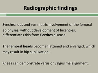 Radiographic findings
Synchronous and symmetric involvement of the femoral
epiphyses, without development of lucencies,
differentiates this from Perthes disease.
The femoral heads become flattened and enlarged, which
may result in hip subluxation.
Knees can demonstrate varus or valgus malalignment.
 