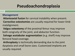 Pseudoachondroplasia
Management
Atlantoaxial fusion for cervical instability when present.
Corrective osteotomies are usually required for lower-limb
malalignment.
Valgus osteotomy of the proximal femur may improve
both congruity of the joint, and abductor function.
Salvage acetabular augmentation (e.g. shelf) may improve
femoral head coverage.
Arthroplasty is technically demanding due to the joint
dysplasia and small bone sizes. Customized implants are
usually required.
 