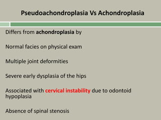Pseudoachondroplasia Vs Achondroplasia
Differs from achondroplasia by
Normal facies on physical exam
Multiple joint deformities
Severe early dysplasia of the hips
Associated with cervical instability due to odontoid
hypoplasia
Absence of spinal stenosis
 