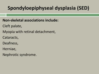Spondyloepiphyseal dysplasia (SED)
Non-skeletal associations include:
Cleft palate,
Myopia with retinal detachment,
Cataracts,
Deafness,
Herniae,
Nephrotic syndrome.
 