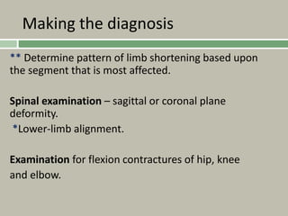 Making the diagnosis
** Determine pattern of limb shortening based upon
the segment that is most affected.
Spinal examination – sagittal or coronal plane
deformity.
*Lower-limb alignment.
Examination for flexion contractures of hip, knee
and elbow.
 