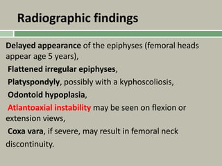 Radiographic findings
Delayed appearance of the epiphyses (femoral heads
appear age 5 years),
Flattened irregular epiphyses,
Platyspondyly, possibly with a kyphoscoliosis,
Odontoid hypoplasia,
Atlantoaxial instability may be seen on flexion or
extension views,
Coxa vara, if severe, may result in femoral neck
discontinuity.
 