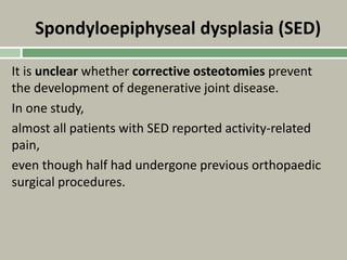 Spondyloepiphyseal dysplasia (SED)
It is unclear whether corrective osteotomies prevent
the development of degenerative joint disease.
In one study,
almost all patients with SED reported activity-related
pain,
even though half had undergone previous orthopaedic
surgical procedures.
 