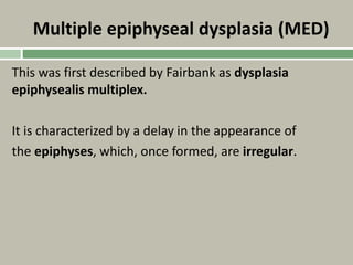 Multiple epiphyseal dysplasia (MED)
This was first described by Fairbank as dysplasia
epiphysealis multiplex.
It is characterized by a delay in the appearance of
the epiphyses, which, once formed, are irregular.
 