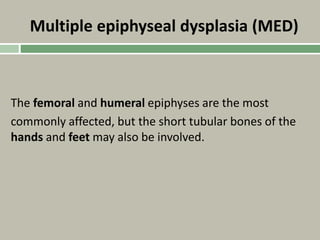 Multiple epiphyseal dysplasia (MED)
The femoral and humeral epiphyses are the most
commonly affected, but the short tubular bones of the
hands and feet may also be involved.
 