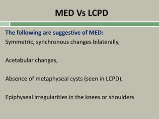 MED Vs LCPD
The following are suggestive of MED:
Symmetric, synchronous changes bilaterally,
Acetabular changes,
Absence of metaphyseal cysts (seen in LCPD),
Epiphyseal irregularities in the knees or shoulders
 