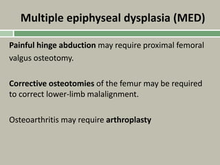 Multiple epiphyseal dysplasia (MED)
Painful hinge abduction may require proximal femoral
valgus osteotomy.
Corrective osteotomies of the femur may be required
to correct lower-limb malalignment.
Osteoarthritis may require arthroplasty
 