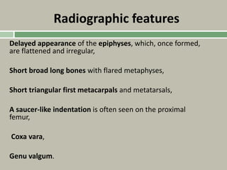 Radiographic features
Delayed appearance of the epiphyses, which, once formed,
are flattened and irregular,
Short broad long bones with flared metaphyses,
Short triangular first metacarpals and metatarsals,
A saucer-like indentation is often seen on the proximal
femur,
Coxa vara,
Genu valgum.
 