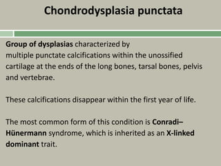 Chondrodysplasia punctata
Group of dysplasias characterized by
multiple punctate calcifications within the unossified
cartilage at the ends of the long bones, tarsal bones, pelvis
and vertebrae.
These calcifications disappear within the first year of life.
The most common form of this condition is Conradi–
Hünermann syndrome, which is inherited as an X-linked
dominant trait.
 