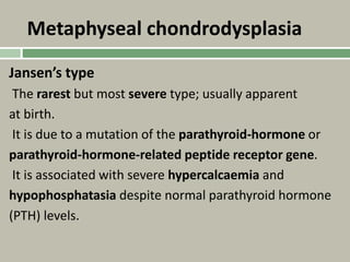 Metaphyseal chondrodysplasia
Jansen’s type
The rarest but most severe type; usually apparent
at birth.
It is due to a mutation of the parathyroid-hormone or
parathyroid-hormone-related peptide receptor gene.
It is associated with severe hypercalcaemia and
hypophosphatasia despite normal parathyroid hormone
(PTH) levels.
 
