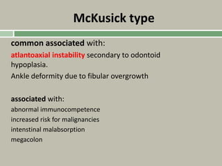 McKusick type
common associated with:
atlantoaxial instability secondary to odontoid
hypoplasia.
Ankle deformity due to fibular overgrowth
associated with:
abnormal immunocompetence
increased risk for malignancies
intenstinal malabsorption
megacolon
 