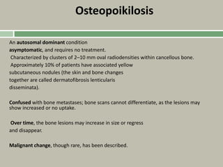 Osteopoikilosis
An autosomal dominant condition
asymptomatic, and requires no treatment.
Characterized by clusters of 2–10 mm oval radiodensities within cancellous bone.
Approximately 10% of patients have associated yellow
subcutaneous nodules (the skin and bone changes
together are called dermatofibrosis lenticularis
disseminata).
Confused with bone metastases; bone scans cannot differentiate, as the lesions may
show increased or no uptake.
Over time, the bone lesions may increase in size or regress
and disappear.
Malignant change, though rare, has been described.
 