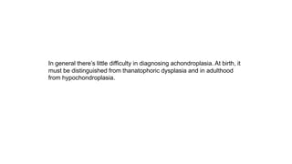 In general there’s little difficulty in diagnosing achondroplasia. At birth, it
must be distinguished from thanatophoric dysplasia and in adulthood
from hypochondroplasia.
 