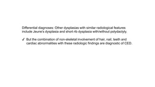 Differential diagnoses: Other dysplasias with similar radiological features
include Jeune’s dysplasia and short rib dysplasia with/without polydactyly.
✔ But the combination of non-skeletal involvement of hair, nail, teeth and
cardiac abnormalities with these radiologic findings are diagnostic of CED.
 