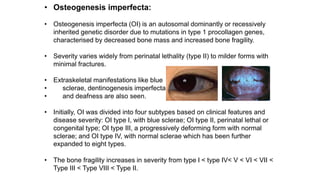 • Osteogenesis imperfecta:
• Osteogenesis imperfecta (OI) is an autosomal dominantly or recessively
inherited genetic disorder due to mutations in type 1 procollagen genes,
characterised by decreased bone mass and increased bone fragility.
• Severity varies widely from perinatal lethality (type II) to milder forms with
minimal fractures.
• Extraskeletal manifestations like blue
• sclerae, dentinogenesis imperfecta
• and deafness are also seen.
• Initially, OI was divided into four subtypes based on clinical features and
disease severity: OI type I, with blue sclerae; OI type II, perinatal lethal or
congenital type; OI type III, a progressively deforming form with normal
sclerae; and OI type IV, with normal sclerae which has been further
expanded to eight types.
• The bone fragility increases in severity from type I < type IV< V < VI < VII <
Type III < Type VIII < Type II.
 