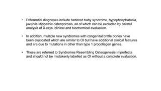 • Differential diagnoses include battered baby syndrome, hypophosphatasia,
juvenile idiopathic osteoporosis, all of which can be excluded by careful
analysis of X-rays, clinical and biochemical evaluation.
• In addition, multiple new syndromes with congenital brittle bones have
been elucidated which are similar to OI but have additional clinical features
and are due to mutations in other than type 1 procollagen genes.
• These are referred to Syndromes Resembling Osteogenesis Imperfecta
and should not be mistakenly labelled as OI without a complete evaluation.
 