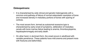 Osteopetrosis:
• It is characterised by wide clinical and genetic heterogeneity with a
common end-pathway of failure of normal osteoclastic resorption of bone
and increased density in medullary portions of bones with sparing of
cortices.
• The most severe form, termed as autosomal recessive type is
characterised by early onset of symptoms, obliteration of medullary
canals with bone marrow failure leading to anemia, thrombocytopenia,
hepatosplenomegaly and early death.
• On other hand, in dominant form, the onset occurs in adulthood with
variable penetrance. These patients have mild anemia and present more
with fractures and deformities.
 