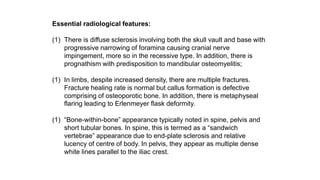 Essential radiological features:
(1) There is diffuse sclerosis involving both the skull vault and base with
progressive narrowing of foramina causing cranial nerve
impingement, more so in the recessive type. In addition, there is
prognathism with predisposition to mandibular osteomyelitis;
(1) In limbs, despite increased density, there are multiple fractures.
Fracture healing rate is normal but callus formation is defective
comprising of osteoporotic bone. In addition, there is metaphyseal
flaring leading to Erlenmeyer flask deformity.
(1) “Bone-within-bone” appearance typically noted in spine, pelvis and
short tubular bones. In spine, this is termed as a “sandwich
vertebrae” appearance due to end-plate sclerosis and relative
lucency of centre of body. In pelvis, they appear as multiple dense
white lines parallel to the iliac crest.
 