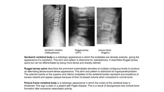 Sandwich vertebral body is a radiologic appearance in which the endplates are densely sclerotic, giving the
appearance of a sandwich. This term and pattern is distinctive for osteopetrosis. It resembles Rugger-jersey
spine but can be differentiated by being more dense and sharply defined
Rugger-jersey spine describes the prominent subendplate densities at multiple contiguous levels to produce
an alternating dense-lucent-dense appearance. This term and pattern is distinctive for hyperparathyroidism.
The sclerotic bands on the superior and inferior endplates of the vertebral bodies represent accumulations of
excess osteoid and appear opaque because of their increased volume when compared to normal bone.
Picture frame vertebral body is a radiologic appearance in which the cortex of the vertebral body is
thickened. This sign is seen in a patient with Paget disease. This is a result of disorganized new cortical bone
formation after excessive osteoclastic activity.
 