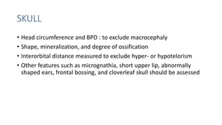 SKULL
• Head circumference and BPD : to exclude macrocephaly
• Shape, mineralization, and degree of ossification
• Interorbital distance measured to exclude hyper- or hypotelorism
• Other features such as micrognathia, short upper lip, abnormally
shaped ears, frontal bossing, and cloverleaf skull should be assessed
 