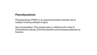 Pkynodysostosis:
Pkynodysostosis (PKND) is an autosomal recessive disorder due to
mutation involving cathepsin K gene.
Age of presentation: They present early in childhood with a triad of
increased bone density, short limb dwarfism and increased propensity for
fractures.
 