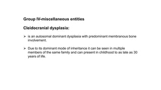 Group IV-miscellaneous entities
Cleidocranial dysplasia:
⮚ is an autosomal dominant dysplasia with predominant membranous bone
involvement.
⮚ Due to its dominant mode of inheritance it can be seen in multiple
members of the same family and can present in childhood to as late as 30
years of life.
 