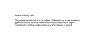 Differential diagnosis:
The appearance of skull and hypoplasia of clavicle may be confused with
pyknodysostosis; however the bone density and mandibular angle is
maintained in cleidocranial dysplasia and short stature is absent.
 