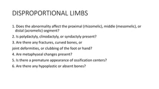 DISPROPORTIONAL LIMBS
1. Does the abnormality affect the proximal (rhizomelic), middle (mesomelic), or
distal (acromelic) segment?
2. Is polydactyly, clinodactyly, or syndactyly present?
3. Are there any fractures, curved bones, or
joint deformities, or clubbing of the foot or hand?
4. Are metaphyseal changes present?
5. Is there a premature appearance of ossification centers?
6. Are there any hypoplastic or absent bones?
 
