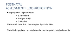 POSTNATAL
ASSESSMENT I : DISPROPORTION
 Upper/lower segment ratio:
• 1.7 newborn
• 1.0 ages 2-8yrs
• 0.95 adult
Short trunk dwarfism : metatrophic dysplasia, SED
Short limb dysplasia : achondroplasia, metaphyseal chondrodysplasia
 