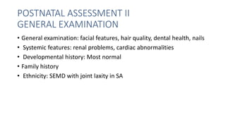 POSTNATAL ASSESSMENT II
GENERAL EXAMINATION
• General examination: facial features, hair quality, dental health, nails
• Systemic features: renal problems, cardiac abnormalities
• Developmental history: Most normal
• Family history
• Ethnicity: SEMD with joint laxity in SA
 
