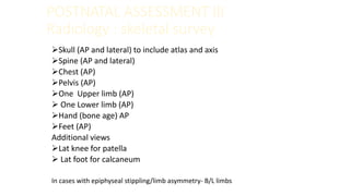 POSTNATAL ASSESSMENT III
Radiology : skeletal survey
Skull (AP and lateral) to include atlas and axis
Spine (AP and lateral)
Chest (AP)
Pelvis (AP)
One Upper limb (AP)
 One Lower limb (AP)
Hand (bone age) AP
Feet (AP)
Additional views
Lat knee for patella
 Lat foot for calcaneum
In cases with epiphyseal stippling/limb asymmetry- B/L limbs
 