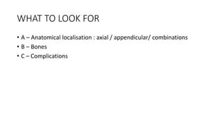 WHAT TO LOOK FOR
• A – Anatomical localisation : axial / appendicular/ combinations
• B – Bones
• C – Complications
 